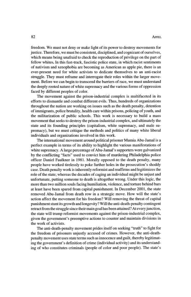 82 AvpeL freedom. We must not deny or make light ofits power to destroy movements for justice. Therefore, we must be consistent,disciplined, and cognizantof ourselves, ‘which means being unafraid to check the reproduction of privilege on the part of fellow whites. In this fasttrack, fascistic police state, in which racist sentiments of nativism and xenophobia are becoming as American as apple pie, there is an ever-present need for white activists to dedicate themselves o an anti- struggle. They must reframe and interrogate their roles within the larger move- ment. Before we can begin to transcend the barriers of race, we must understand the deeply rooted nature of white supremacy and the various forms of oppression faced by different peoples of color. ‘The movement against the prison-industrial complex s multifaceted in its efforts to dismantle and combat different evils. Thus, hundreds of organizations throughout the nation are working on issues such as the death penalty, detention of immigrants, police brutalty, health care within prisons, policing of youth, and the militarization of public schools. This work is necessary o build a mass movement that seeks to destroy the prison-industrial complex, and ultimately the state and its founding principles (capitalism, white supremacy, and male su- premacy), but we must critique the methods and politics of many white liberal individuals and organizations involved in this work. “The international movement around politial prisoner Mumia Abu-Jamal is a perfect example in terms of its abiliy to highlight the various manifestations of white supremacy. A large percentage of Abu-Jamal’s supportrs were galvanized by the conflcting “facts” used to convict him of murdering Philadelphia police officer Daniel Faulkner in 1981. Morally opposed to the death penalty, many people have worked tirelessly 10 poke further holes in the prosecution’s shoddy case. Death penalty work isinherenly reformist and reaffirms and legitimizes the role of the state; whereas the decades of caging an individual might be unjust and unfortunate, putting someone to death i altogether wrong. Under this logic, the ‘more than two million souls facing humiliation, violence, and torture behind bars at least have been spared from capital punishment. In December 2001, the state removed Abu-Jamal from death row in a strategic move. How will the state’s action affect the movement for his freedom? Will removing the threat of capital ‘punishment stuntits growth and longevity? Will the anti-death-penalty contingent retract fromthe struggle ince their main goal has beenattained? Atevery junction, the state will tramp reformist movements against the prison-industrial complex, given the government’s preemptive actions to counter and maintain divisions in the work of activists. “The anti-death-penalty movement prides itslf on seeking “truth” o fight for the freedom of prisoners unjustly accused of crimes. However, the anti-death- penalty movement uses sate terms such as innocence and guil, thercby legitimat- ing the government’s definition of crime (individual activity) and its understand- ing of who consiitutes criminals (people of color and poor people). The state’s